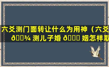 六爻测门面转让什么为用神（六爻 🌾 测儿子婚 🐞 姻怎样取用神）